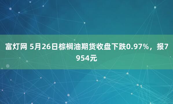 富灯网 5月26日棕榈油期货收盘下跌0.97%，报7954元