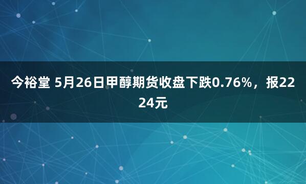 今裕堂 5月26日甲醇期货收盘下跌0.76%，报2224元