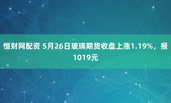 恒财网配资 5月26日玻璃期货收盘上涨1.19%，报1019元