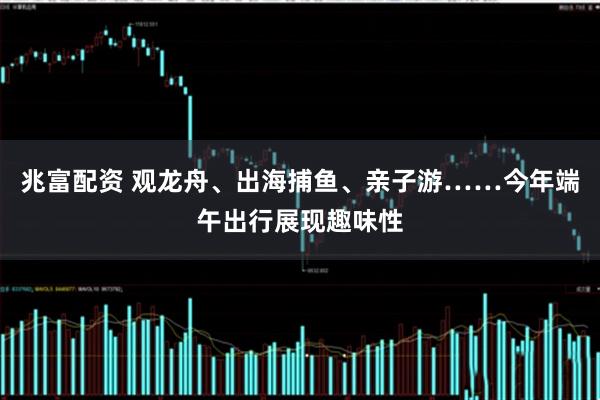 兆富配资 观龙舟、出海捕鱼、亲子游……今年端午出行展现趣味性