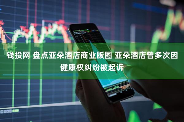 钱投网 盘点亚朵酒店商业版图 亚朵酒店曾多次因健康权纠纷被起诉