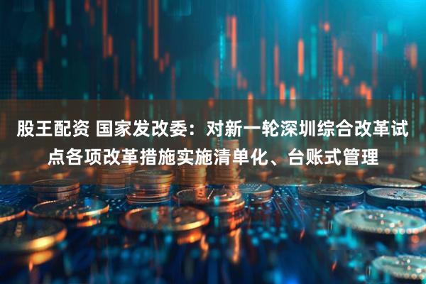 股王配资 国家发改委：对新一轮深圳综合改革试点各项改革措施实施清单化、台账式管理