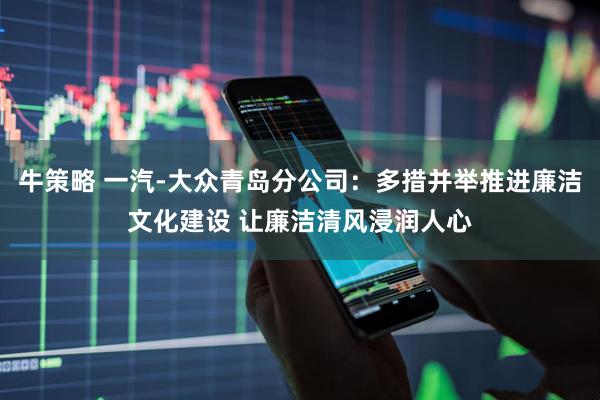 牛策略 一汽-大众青岛分公司：多措并举推进廉洁文化建设 让廉洁清风浸润人心