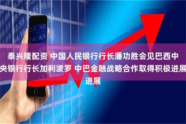 泰兴隆配资 中国人民银行行长潘功胜会见巴西中央银行行长加利波罗 中巴金融战略合作取得积极进展