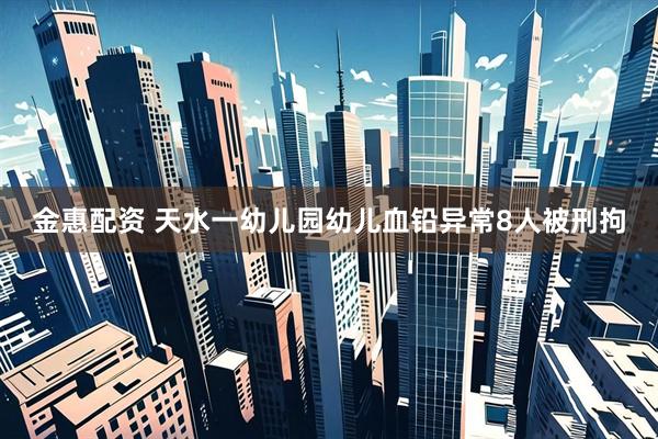 金惠配资 天水一幼儿园幼儿血铅异常8人被刑拘