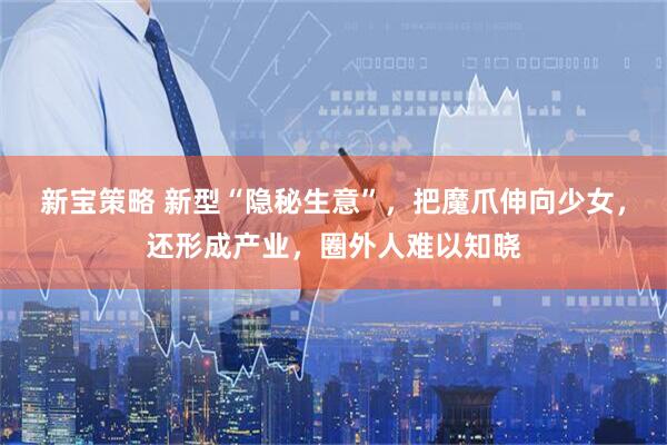 新宝策略 新型“隐秘生意”，把魔爪伸向少女，还形成产业，圈外人难以知晓