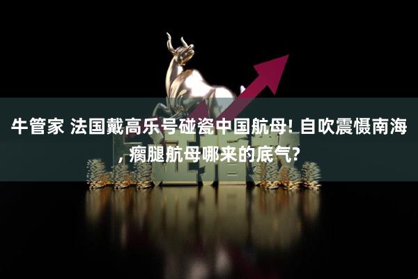 牛管家 法国戴高乐号碰瓷中国航母! 自吹震慑南海, 瘸腿航母哪来的底气?