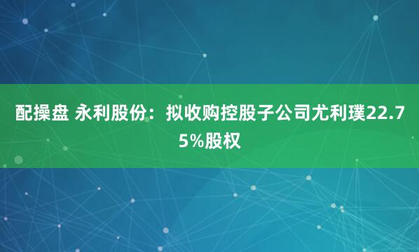 配操盘 永利股份：拟收购控股子公司尤利璞22.75%股权
