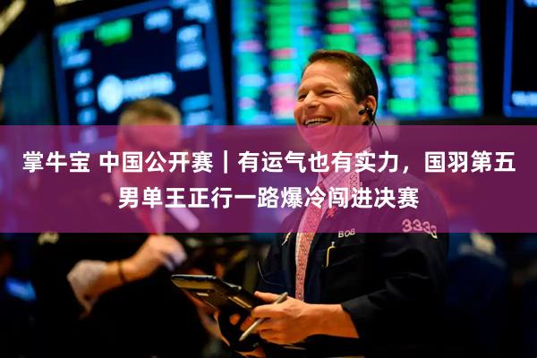 掌牛宝 中国公开赛｜有运气也有实力，国羽第五男单王正行一路爆冷闯进决赛