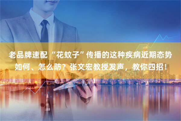 老品牌速配 “花蚊子”传播的这种疾病近期态势如何、怎么防？张文宏教授发声，教你四招！