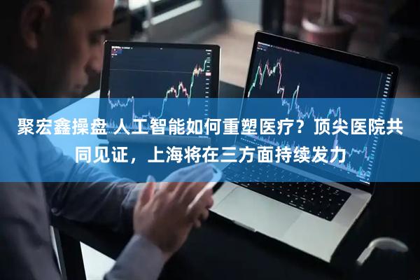 聚宏鑫操盘 人工智能如何重塑医疗？顶尖医院共同见证，上海将在三方面持续发力