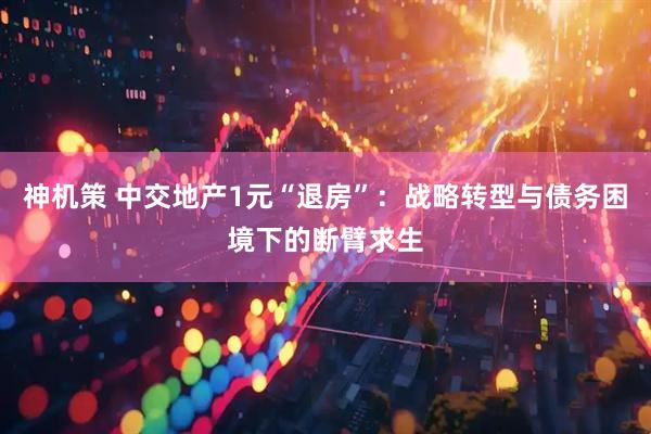 神机策 中交地产1元“退房”：战略转型与债务困境下的断臂求生