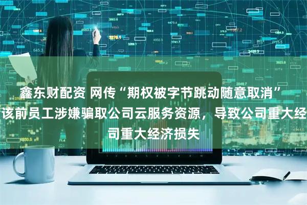 鑫东财配资 网传“期权被字节跳动随意取消” 抖音：该前员工涉嫌骗取公司云服务资源，导致公司重大经济损失