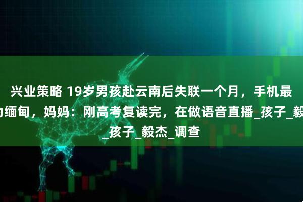兴业策略 19岁男孩赴云南后失联一个月，手机最后定位为缅甸，妈妈：刚高考复读完，在做语音直播_孩子_毅杰_调查
