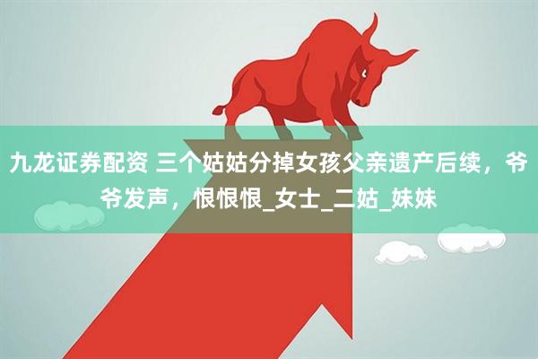 九龙证券配资 三个姑姑分掉女孩父亲遗产后续，爷爷发声，恨恨恨_女士_二姑_妹妹