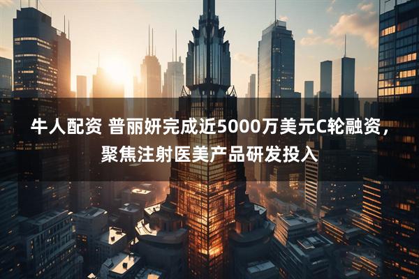 牛人配资 普丽妍完成近5000万美元C轮融资，聚焦注射医美产品研发投入
