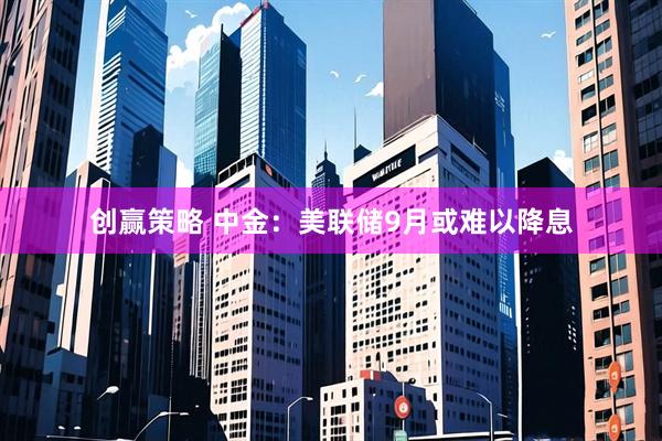 创赢策略 中金：美联储9月或难以降息