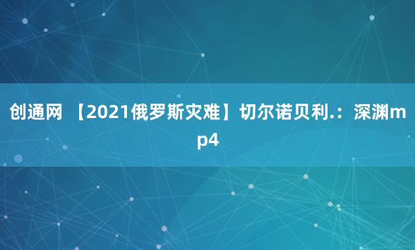 创通网 【2021俄罗斯灾难】切尔诺贝利.：深渊mp4