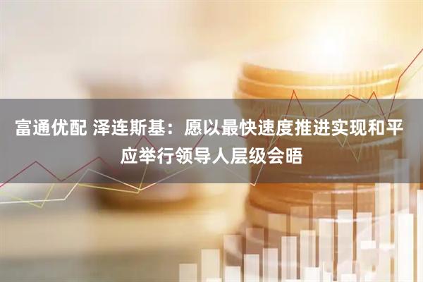 富通优配 泽连斯基：愿以最快速度推进实现和平 应举行领导人层级会晤