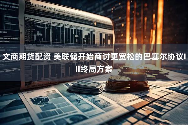 文商期货配资 美联储开始商讨更宽松的巴塞尔协议III终局方案