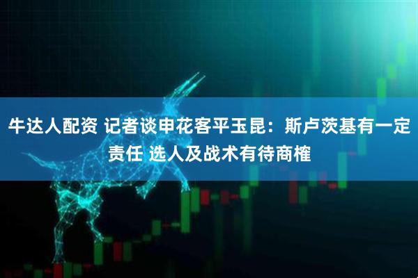 牛达人配资 记者谈申花客平玉昆：斯卢茨基有一定责任 选人及战术有待商榷