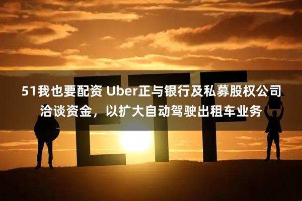 51我也要配资 Uber正与银行及私募股权公司洽谈资金，以扩大自动驾驶出租车业务
