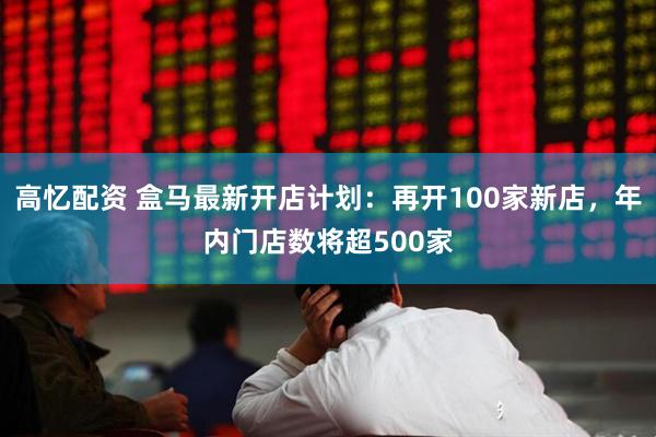 高忆配资 盒马最新开店计划：再开100家新店，年内门店数将超500家