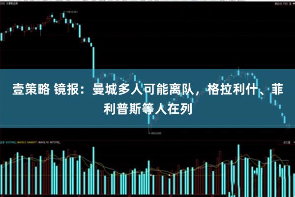 壹策略 镜报：曼城多人可能离队，格拉利什、菲利普斯等人在列