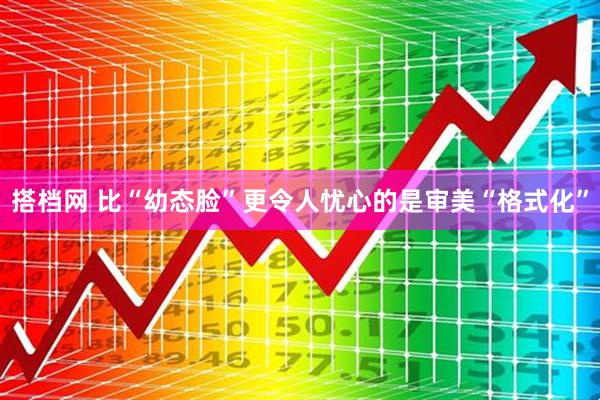 搭档网 比“幼态脸”更令人忧心的是审美“格式化”