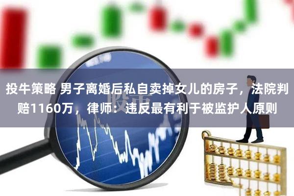 投牛策略 男子离婚后私自卖掉女儿的房子，法院判赔1160万，律师：违反最有利于被监护人原则