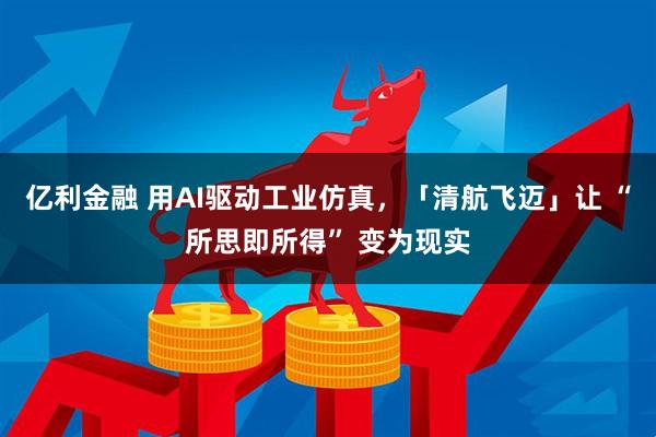 亿利金融 用AI驱动工业仿真，「清航飞迈」让 “所思即所得” 变为现实