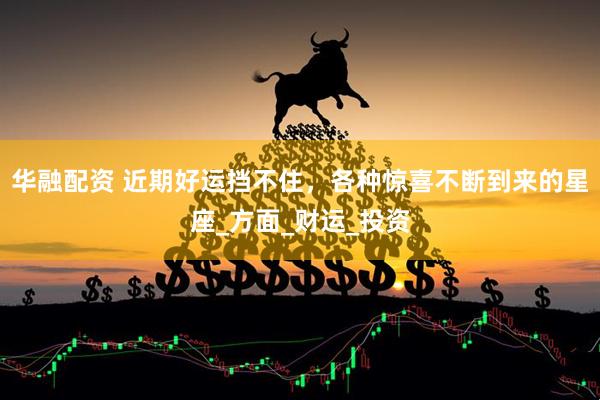 华融配资 近期好运挡不住，各种惊喜不断到来的星座_方面_财运_投资