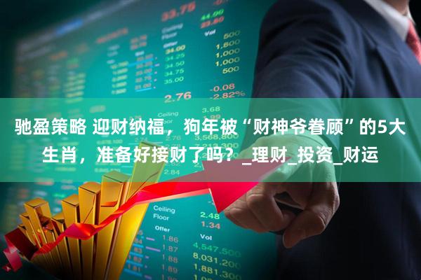 驰盈策略 迎财纳福，狗年被“财神爷眷顾”的5大生肖，准备好接财了吗？_理财_投资_财运