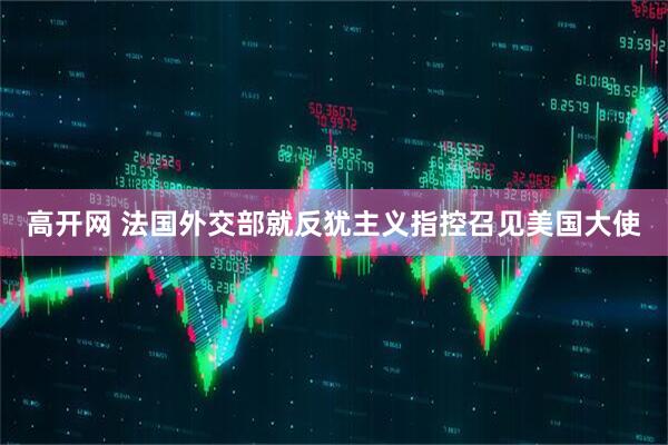 高开网 法国外交部就反犹主义指控召见美国大使