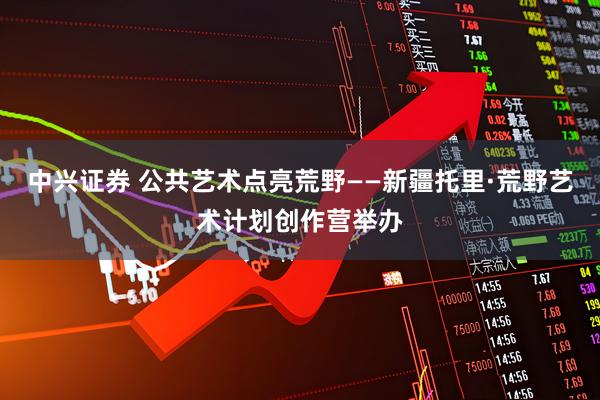 中兴证券 公共艺术点亮荒野——新疆托里·荒野艺术计划创作营举办