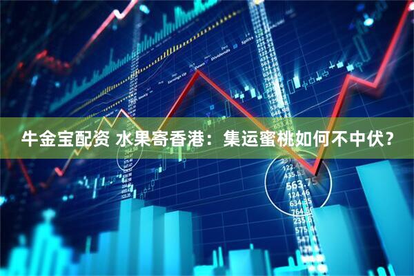 牛金宝配资 水果寄香港：集运蜜桃如何不中伏？