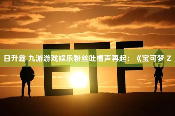 日升鑫 九游游戏娱乐粉丝吐槽声再起：《宝可梦 Z
