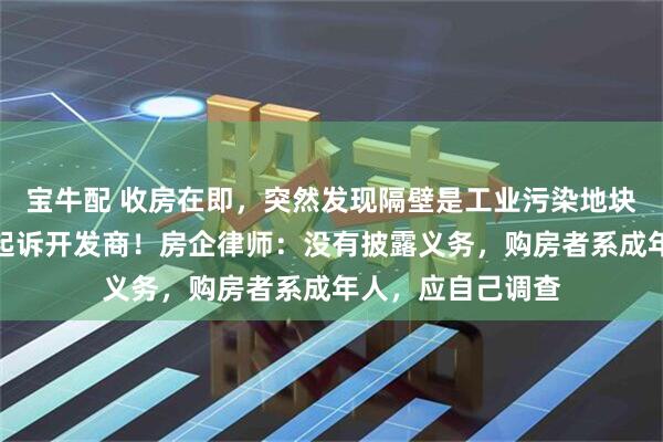 宝牛配 收房在即，突然发现隔壁是工业污染地块，上海红盘业主起诉开发商！房企律师：没有披露义务，购房者系成年人，应自己调查