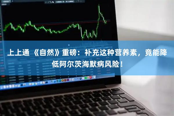 上上通 《自然》重磅：补充这种营养素，竟能降低阿尔茨海默病风险！