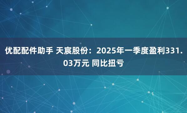 优配配件助手 天宸股份：2025年一季度盈利331.03万元 同比扭亏