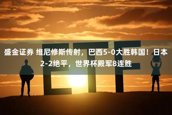 盛金证券 维尼修斯传射,巴西5-0大胜韩国!日本2-2绝平,世界杯殿军8连胜