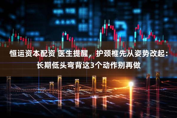 恒运资本配资 医生提醒,护颈椎先从姿势改起:长期低头弯背这3个动作别再做