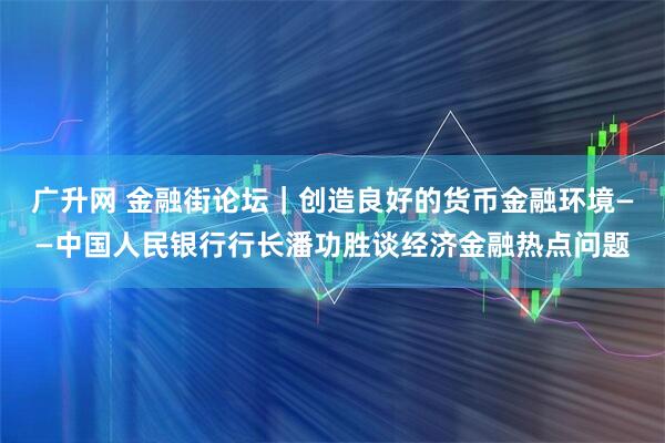 广升网 金融街论坛|创造良好的货币金融环境——中国人民银行行长潘功胜谈经济金融热点问题