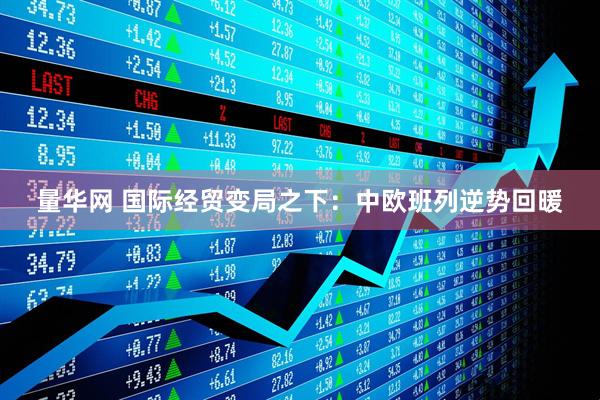 量华网 国际经贸变局之下：中欧班列逆势回暖